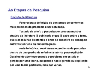 94
As Etapas da Pesquisa
Revisão de literatura
Favorecerá a definição de contornos de contornos
mais precisos do problema a ser estudado.
“estado da arte”: o pesquisador procura mostrar
através da literatura já publicada o que já sabe sobre o tema,
quais as lacunas existentes e onde se encontra os principais
entraves teóricos ou metodológicos.
revisão teórica: você insere o problema de pesquisa
dentro de um quadro de referência teórica para explicá-lo.
Geralmente acontece quando o problema em estudo é
gerado por uma teoria, ou quando não é gerado ou explicado
por uma teoria particular, mas por várias.
 
