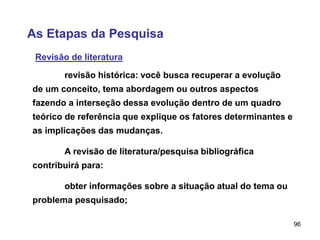 96
As Etapas da Pesquisa
Revisão de literatura
revisão histórica: você busca recuperar a evolução
de um conceito, tema abordagem ou outros aspectos
fazendo a interseção dessa evolução dentro de um quadro
teórico de referência que explique os fatores determinantes e
as implicações das mudanças.
A revisão de literatura/pesquisa bibliográfica
contribuirá para:
obter informações sobre a situação atual do tema ou
problema pesquisado;
 
