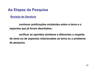 97
As Etapas da Pesquisa
Revisão de literatura
verificar as opiniões similares e diferentes a respeito
do tema ou de aspectos relacionados ao tema ou o problema
de pesquisa.
conhecer publicações existentes sobre o tema e o
aspectos que já foram abordados;
 