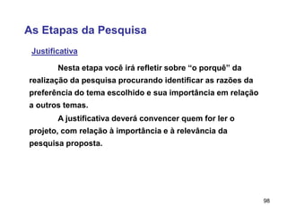 98
As Etapas da Pesquisa
Justificativa
A justificativa deverá convencer quem for ler o
projeto, com relação à importância e à relevância da
pesquisa proposta.
Nesta etapa você irá refletir sobre “o porquê” da
realização da pesquisa procurando identificar as razões da
preferência do tema escolhido e sua importância em relação
a outros temas.
 
