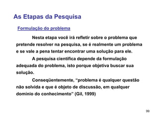 99
As Etapas da Pesquisa
Formulação do problema
A pesquisa científica depende da formulação
adequada do problema, isto porque objetiva buscar sua
solução.
Nesta etapa você irá refletir sobre o problema que
pretende resolver na pesquisa, se é realmente um problema
e se vale a pena tentar encontrar uma solução para ele.
Conseqüentemente, “problema é qualquer questão
não solvida e que é objeto de discussão, em qualquer
domínio do conhecimento” (Gil, 1999)
 