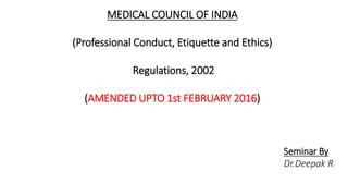 MEDICAL COUNCIL OF INDIA
(Professional Conduct, Etiquette and Ethics)
Regulations, 2002
(AMENDED UPTO 1st FEBRUARY 2016)
Seminar By
Dr.Deepak R
 