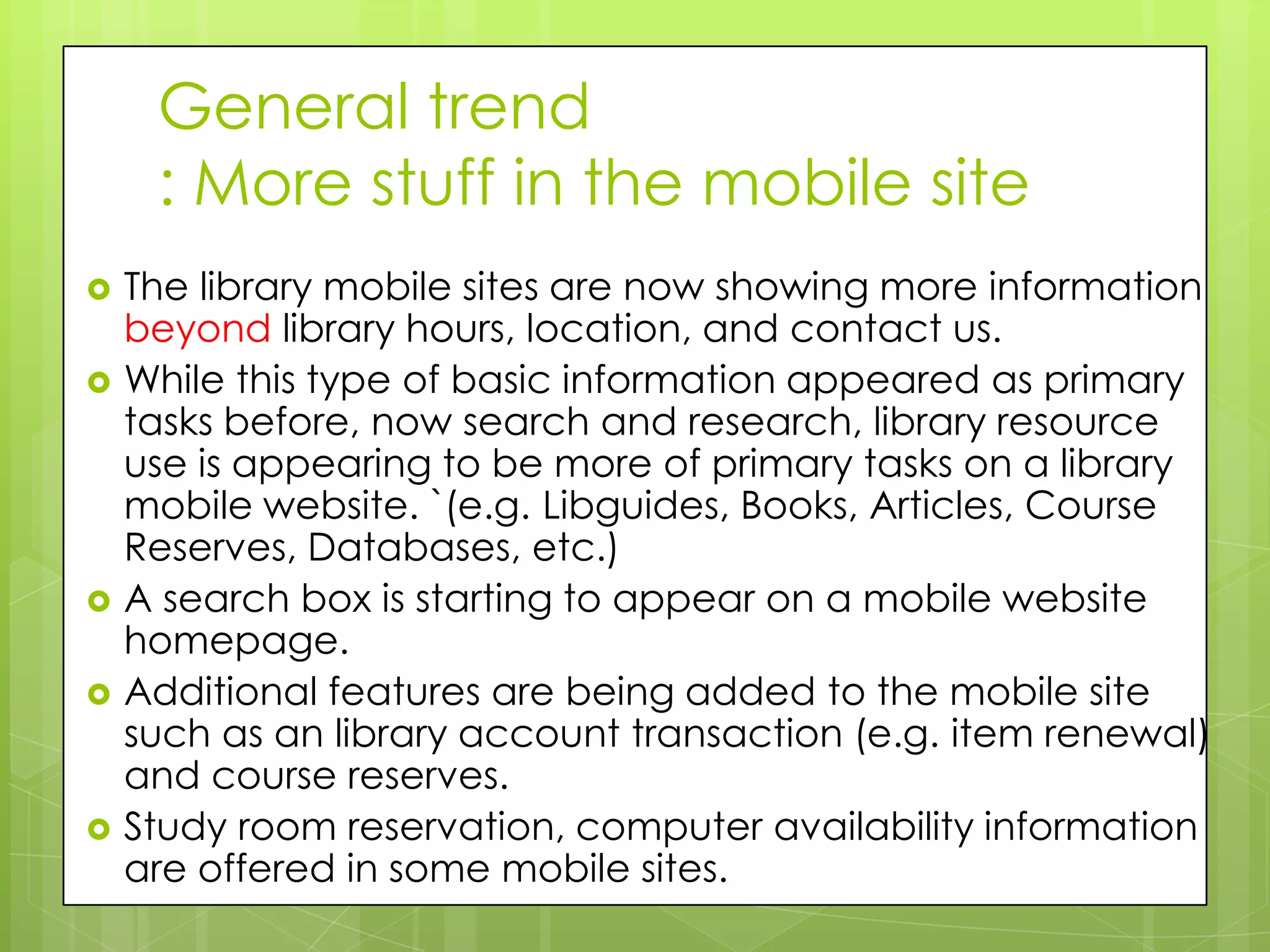 General trend
     : More stuff in the mobile site
   The library mobile sites are now showing more information
    beyond library hours, location, and contact us.
   While this type of basic information appeared as primary
    tasks before, now search and research, library resource
    use is appearing to be more of primary tasks on a library
    mobile website. `(e.g. Libguides, Books, Articles, Course
    Reserves, Databases, etc.)
   A search box is starting to appear on a mobile website
    homepage.
   Additional features are being added to the mobile site
    such as an library account transaction (e.g. item renewal)
    and course reserves.
   Study room reservation, computer availability information
    are offered in some mobile sites.
 