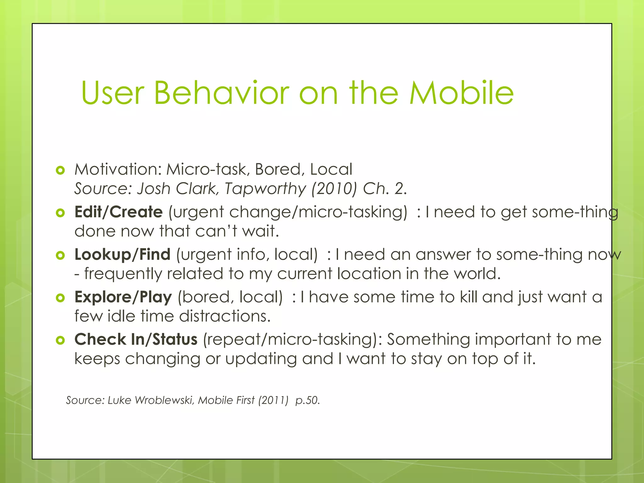 User Behavior on the Mobile

    Motivation: Micro-task, Bored, Local
     Source: Josh Clark, Tapworthy (2010) Ch. 2.
    Edit/Create (urgent change/micro-tasking) : I need to get some-thing
     done now that can’t wait.
    Lookup/Find (urgent info, local) : I need an answer to some-thing now
     - frequently related to my current location in the world.
    Explore/Play (bored, local) : I have some time to kill and just want a
     few idle time distractions.
    Check In/Status (repeat/micro-tasking): Something important to me
     keeps changing or updating and I want to stay on top of it.

    Source: Luke Wroblewski, Mobile First (2011) p.50.
 