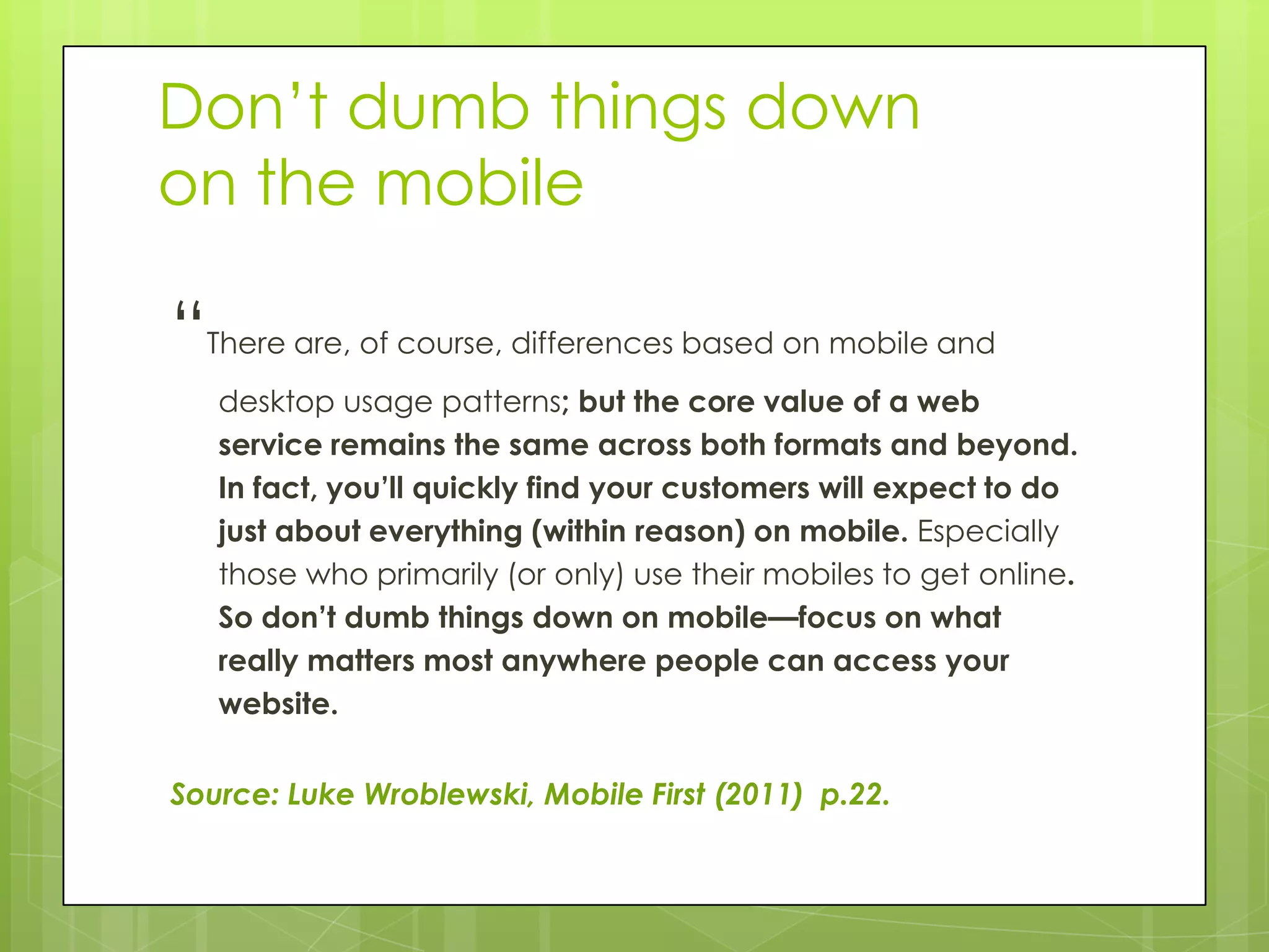 Don’t dumb things down
on the mobile

“There are, of course, differences based on mobile and
   desktop usage patterns; but the core value of a web
   service remains the same across both formats and beyond.
   In fact, you’ll quickly find your customers will expect to do
   just about everything (within reason) on mobile. Especially
   those who primarily (or only) use their mobiles to get online.
   So don’t dumb things down on mobile—focus on what
   really matters most anywhere people can access your
   website.


Source: Luke Wroblewski, Mobile First (2011) p.22.
 