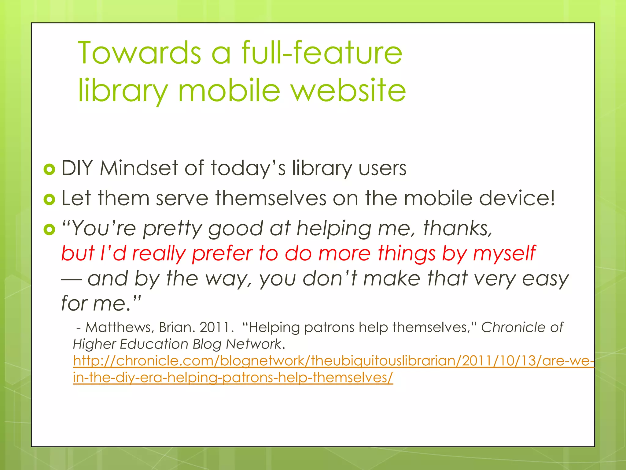Towards a full-feature
   library mobile website

 DIY Mindset of today’s library users
 Let them serve themselves on the mobile device!
 “You’re pretty good at helping me, thanks,
  but I’d really prefer to do more things by myself
  — and by the way, you don’t make that very easy
  for me.”
   - Matthews, Brian. 2011. “Helping patrons help themselves,” Chronicle of
  Higher Education Blog Network.
  http://chronicle.com/blognetwork/theubiquitouslibrarian/2011/10/13/are-we-
  in-the-diy-era-helping-patrons-help-themselves/
 