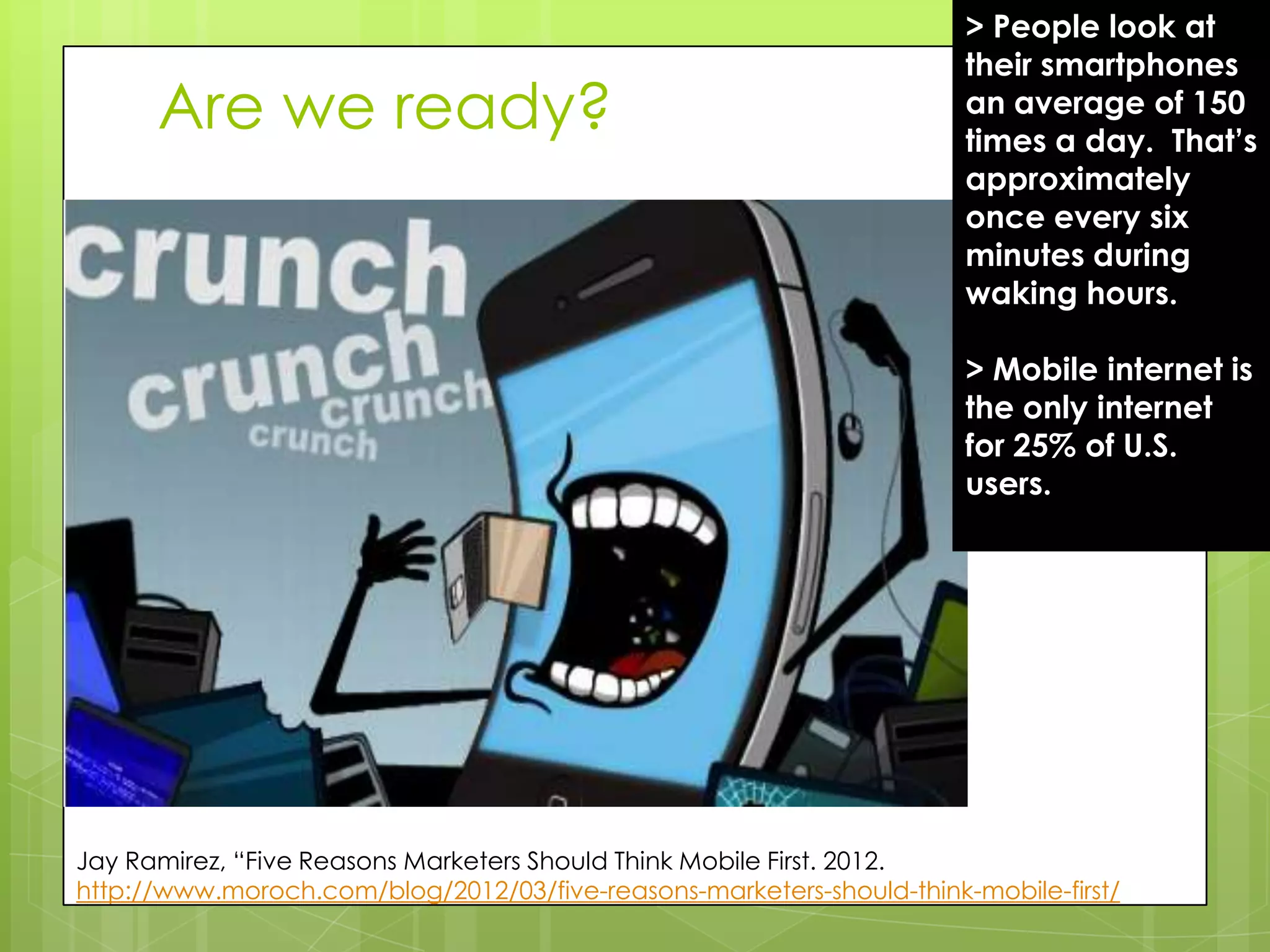 > People look at
                                                                       their smartphones
      Are we ready?                                                    an average of 150
                                                                       times a day. That’s
                                                                       approximately
                                                                       once every six
                                                                       minutes during
                                                                       waking hours.

                                                                       > Mobile internet is
                                                                       the only internet
                                                                       for 25% of U.S.
                                                                       users.




Jay Ramirez, “Five Reasons Marketers Should Think Mobile First. 2012.
http://www.moroch.com/blog/2012/03/five-reasons-marketers-should-think-mobile-first/
 