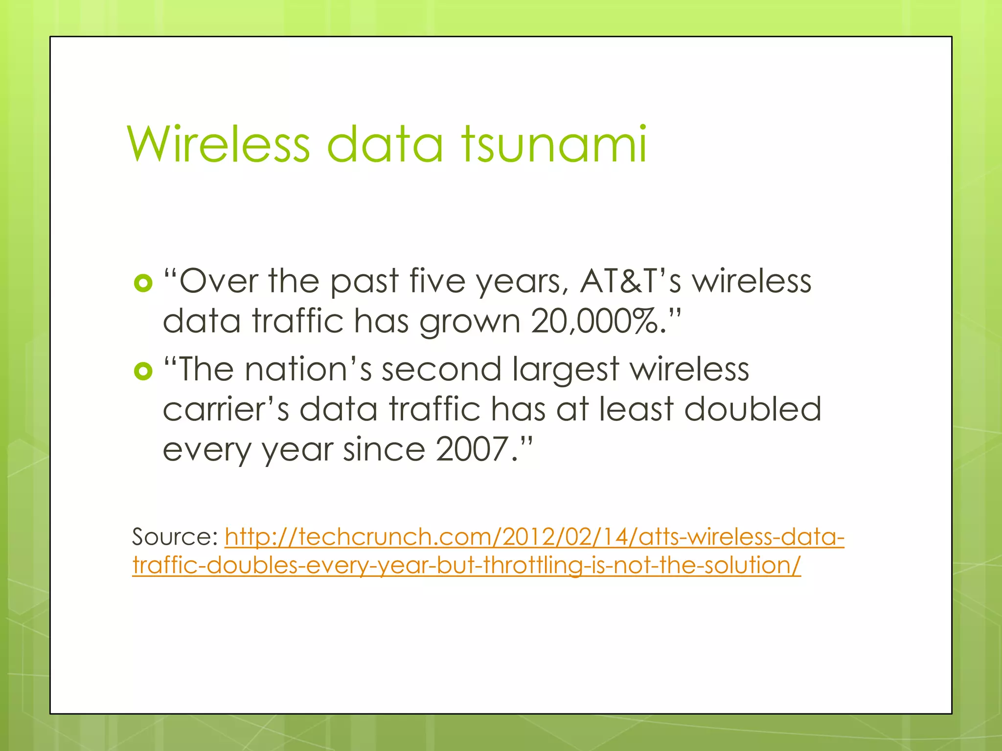 Wireless data tsunami

 “Over  the past five years, AT&T’s wireless
  data traffic has grown 20,000%.”
 “The nation’s second largest wireless
  carrier’s data traffic has at least doubled
  every year since 2007.”

Source: http://techcrunch.com/2012/02/14/atts-wireless-data-
traffic-doubles-every-year-but-throttling-is-not-the-solution/
 