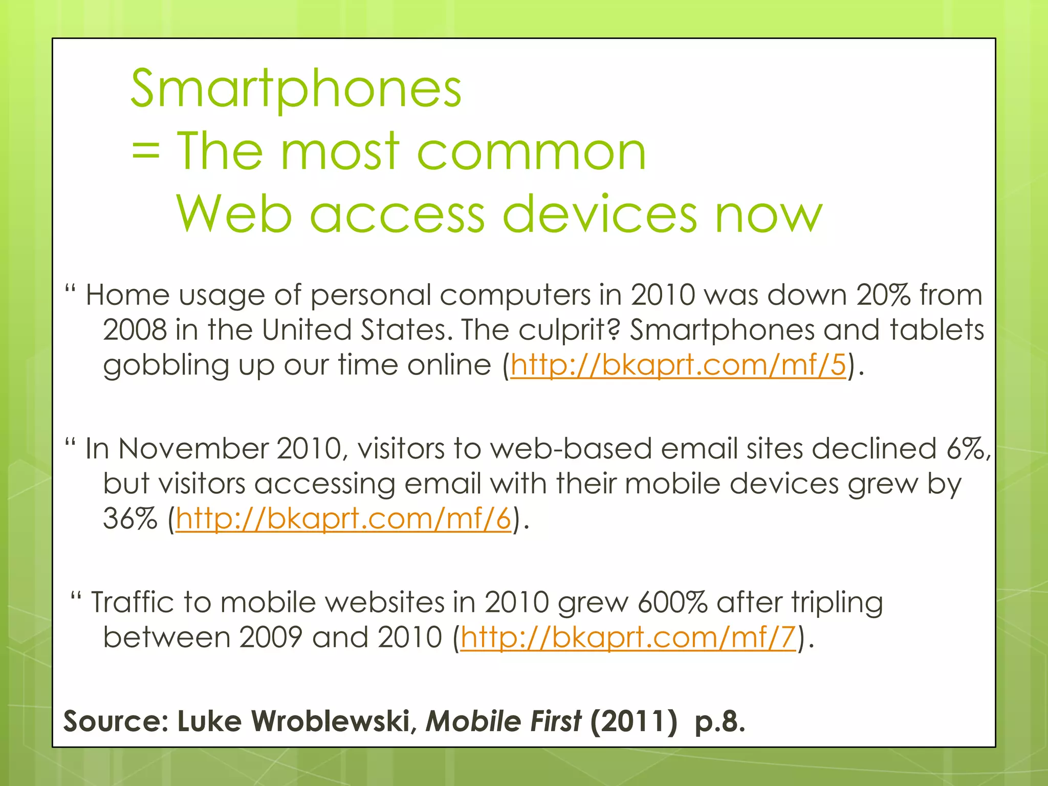 Smartphones
    = The most common
      Web access devices now
“ Home usage of personal computers in 2010 was down 20% from
   2008 in the United States. The culprit? Smartphones and tablets
   gobbling up our time online (http://bkaprt.com/mf/5).

“ In November 2010, visitors to web-based email sites declined 6%,
    but visitors accessing email with their mobile devices grew by
    36% (http://bkaprt.com/mf/6).

“ Traffic to mobile websites in 2010 grew 600% after tripling
   between 2009 and 2010 (http://bkaprt.com/mf/7).

Source: Luke Wroblewski, Mobile First (2011) p.8.
 