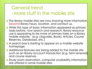 General trend
     : More stuff in the mobile site
   The library mobile sites are now showing more information
    beyond library hours, location, and contact us.
   While this type of basic information appeared as primary
    tasks before, now search and research, library resource
    use is appearing to be more of primary tasks on a library
    mobile website. `(e.g. Libguides, Books, Articles, Course
    Reserves, Databases, etc.)
   A search box is starting to appear on a mobile website
    homepage.
   Additional features are being added to the mobile site
    such as an library account transaction (e.g. item renewal)
    and course reserves.
   Study room reservation, computer availability information
    are offered in some mobile sites.
 