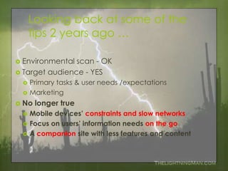 Looking back at some of the
     tips 2 years ago …

 Environmental scan - OK
 Target audience - YES
    Primary tasks & user needs /expectations
    Marketing
 No   longer true
    Mobile devices’ constraints and slow networks
    Focus on users’ information needs on the go
    A companion site with less features and content
 