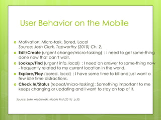User Behavior on the Mobile

    Motivation: Micro-task, Bored, Local
     Source: Josh Clark, Tapworthy (2010) Ch. 2.
    Edit/Create (urgent change/micro-tasking) : I need to get some-thing
     done now that can’t wait.
    Lookup/Find (urgent info, local) : I need an answer to some-thing now
     - frequently related to my current location in the world.
    Explore/Play (bored, local) : I have some time to kill and just want a
     few idle time distractions.
    Check In/Status (repeat/micro-tasking): Something important to me
     keeps changing or updating and I want to stay on top of it.

    Source: Luke Wroblewski, Mobile First (2011) p.50.
 