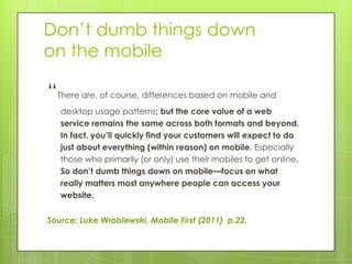 Don’t dumb things down
on the mobile

“There are, of course, differences based on mobile and
   desktop usage patterns; but the core value of a web
   service remains the same across both formats and beyond.
   In fact, you’ll quickly find your customers will expect to do
   just about everything (within reason) on mobile. Especially
   those who primarily (or only) use their mobiles to get online.
   So don’t dumb things down on mobile—focus on what
   really matters most anywhere people can access your
   website.


Source: Luke Wroblewski, Mobile First (2011) p.22.
 