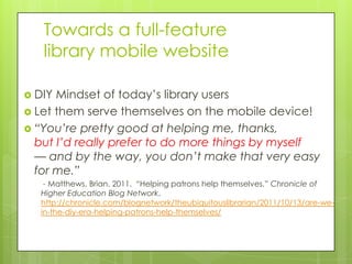 Towards a full-feature
   library mobile website

 DIY Mindset of today’s library users
 Let them serve themselves on the mobile device!
 “You’re pretty good at helping me, thanks,
  but I’d really prefer to do more things by myself
  — and by the way, you don’t make that very easy
  for me.”
   - Matthews, Brian. 2011. “Helping patrons help themselves,” Chronicle of
  Higher Education Blog Network.
  http://chronicle.com/blognetwork/theubiquitouslibrarian/2011/10/13/are-we-
  in-the-diy-era-helping-patrons-help-themselves/
 