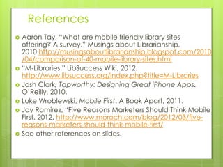 References
   Aaron Tay, “What are mobile friendly library sites
    offering? A survey.” Musings about Librarianship,
    2010.http://musingsaboutlibrarianship.blogspot.com/2010
    /04/comparison-of-40-mobile-library-sites.html
   “M-Libraries.” LibSuccess Wiki, 2012.
    http://www.libsuccess.org/index.php?title=M-Libraries
   Josh Clark, Tapworthy: Designing Great iPhone Apps.
    O’Reilly, 2010.
   Luke Wroblewski, Mobile First. A Book Apart, 2011.
   Jay Ramirez, “Five Reasons Marketers Should Think Mobile
    First. 2012. http://www.moroch.com/blog/2012/03/five-
    reasons-marketers-should-think-mobile-first/
   See other references on slides.
 