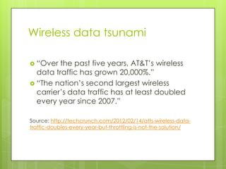 Wireless data tsunami

 “Over  the past five years, AT&T’s wireless
  data traffic has grown 20,000%.”
 “The nation’s second largest wireless
  carrier’s data traffic has at least doubled
  every year since 2007.”

Source: http://techcrunch.com/2012/02/14/atts-wireless-data-
traffic-doubles-every-year-but-throttling-is-not-the-solution/
 