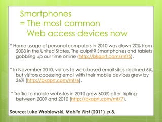 Smartphones
    = The most common
      Web access devices now
“ Home usage of personal computers in 2010 was down 20% from
   2008 in the United States. The culprit? Smartphones and tablets
   gobbling up our time online (http://bkaprt.com/mf/5).

“ In November 2010, visitors to web-based email sites declined 6%,
    but visitors accessing email with their mobile devices grew by
    36% (http://bkaprt.com/mf/6).

“ Traffic to mobile websites in 2010 grew 600% after tripling
   between 2009 and 2010 (http://bkaprt.com/mf/7).

Source: Luke Wroblewski, Mobile First (2011) p.8.
 