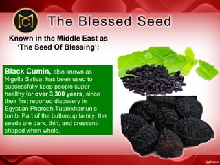 Known in the Middle East as
‘The Seed Of Blessing’:
Black Cumin, also known as
Nigella Sativa, has been used to
successfully keep people super
healthy for over 3,300 years, since
their first reported discovery in
Egyptian Pharoah Tutankhamun’s
tomb. Part of the buttercup family, the
seeds are dark, thin, and crescent-
shaped when whole.
 