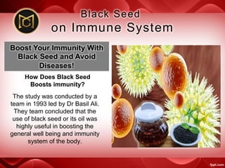 How Does Black Seed
Boosts immunity?
The study was conducted by a
team in 1993 led by Dr Basil Ali.
They team concluded that the
use of black seed or its oil was
highly useful in boosting the
general well being and immunity
system of the body.
 