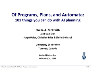 Of Programs, Plans, and Automata:
101 things you can do with AI planning
Sheila A. McIlraith
Joint work with
Jorge Baier, Christian Fritz & Shirin Sohrabi
University of Toronto
Toronto, Canada
Oxford University,
February 24, 2015
Sheila A. McIlraith (UofT): Of Plans, Programs, and Automata 1 / 71
 