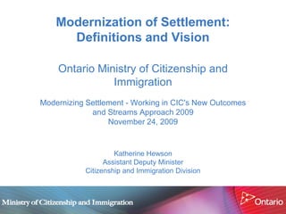 Modernization of Settlement:
      Definitions and Vision

    Ontario Ministry of Citizenship and
               Immigration
Modernizing Settlement - Working in CIC's New Outcomes
             and Streams Approach 2009
                  November 24, 2009


                    Katherine Hewson
                 Assistant Deputy Minister
           Citizenship and Immigration Division
 