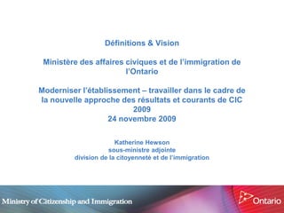Définitions & Vision

 Ministère des affaires civiques et de l’immigration de
                        l’Ontario

Moderniser l’établissement – travailler dans le cadre de
la nouvelle approche des résultats et courants de CIC
                         2009
                   24 novembre 2009

                       Katherine Hewson
                    sous-ministre adjointe
         division de la citoyenneté et de l’immigration
 