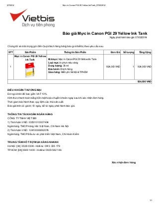 2/7/2014

Mực in Canon PGI 29 Yellow Ink Tank_07/02/2014

Báo giá Mực in Canon PGI 29 Yellow Ink Tank
Ngày phát hành báo giá: 07/02/2014

Chúng tôi xin trân trọng gửi đến Quý khách hàng bảng báo giá thiết bị theo yêu cầu sau.
STT

Sản Phẩm
Mực in Canon PGI 29 Yellow
Ink Tank

1

Thông tin Sản Phẩm
Mã mực: Mực in Canon PGI 29 Yellow Ink Tank
Loại mực: In phun màu vàng
Dung lượng: 36 ml
Bảo hành: Chính hãng
Giao hàng: Miễn phí Hà Nội & TPHCM

Đơn Giá

Số Lượng

Tổng Cộng

924,000 VND

1

924,000 VND

924,000 VND

ĐIỀU KHOẢN THƯƠNG MẠI
Đơn giá trên đã bao gồm VAT 10%.
Hình thức thanh toán bằng tiền mặt hoặc chuyển khoản ngay sau khi xác nhận đơn hàng.
Thời gian bảo hành theo quy định của nhà sản xuất.
Báo giá trên có giá trị 10 ngày, kể từ ngày phát hành báo giá.
THÔNG TIN TÀI KHOẢN NGÂN HÀNG
CÔNG TY TNHH VIỆT BIS
1) Tài khoản VND: 03501010007494
Ngân hàng TMCP Hàng Hải Việt Nam, CN Nam Hà Nội
2) Tài khoản VND: 12410006892076
Ngân hàng TMCP Đầu tư và phát triển Việt Nam, CN Hoàn Kiếm
TRUNG TÂM HỖ TRỢ MUA HÀNG NHANH
Hà Nội: [04] 3538 0308 - Hotline: 0913 305 179
TPHCM: [08] 3949 1409 - Hotline: 0939 582 146

Xác nhận đơn hàng

1/1

 