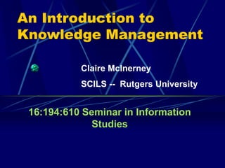 An Introduction to
Knowledge Management
16:194:610 Seminar in Information
Studies
Claire McInerney
SCILS -- Rutgers University
 