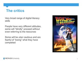 The critics 
Very broad range of digital literacy 
skills 
People have very different attitudes, 
some will “blindly” proceed without 
even referring to the resources 
Some will be uber cautious and are 
fearful of “losing” what they have 
completed 
 