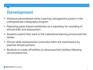 Development 
 Introduce personalised online Learning management system in the 
undergraduate radiography program. 
 Replacing paper-based workbooks as a repository for recording of 
clinical skills and assessment. 
 Students submit their work to the institutional learning environment for 
review. 
 Clinical skills assessments conducted within the submissions by 
external clinical partners. 
 Students to create ePortfolios to showcase their abilities following 
clinical placement. 
 