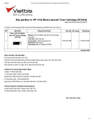 1/25/2014

Mực in HP 131A Black LaserJet Toner Cartridge (CF210A)_25/01/2014

Báo giá Mực in HP 131A Black LaserJet Toner Cartridge (CF210A)
Ngày phát hành báo giá: 25/01/2014

Chúng tôi xin trân trọng gửi đến Quý khách hàng bảng báo giá thiết bị theo yêu cầu sau.
STT

Sản Phẩm
Mực in HP 131A Black
LaserJet Toner Cartridge
(CF210A)

1

Thông tin Sản Phẩm
Mã mực: HP 131A Black LaserJet Toner Cartridge
(CF210A)
Loại mực: Laser màu đen
Dung lượng: 1.600 trang độ phủ 5%
Bảo hành: Chính hãng
Giao hàng: Miễn phí Hà Nội & TPHCM

Đơn Giá Số Lượng

1,564,000 VND

Tổng Cộng

1

1,564,000 VND

1,564,000 VND

ĐIỀU KHOẢN THƯƠNG MẠI
Đơn giá trên đã bao gồm VAT 10%.
Hình thức thanh toán bằng tiền mặt hoặc chuyển khoản ngay sau khi xác nhận đơn hàng.
Thời gian bảo hành theo quy định của nhà sản xuất.
Báo giá trên có giá trị 10 ngày, kể từ ngày phát hành báo giá.
THÔNG TIN TÀI KHOẢN NGÂN HÀNG
CÔNG TY TNHH VIỆT BIS
1) Tài khoản VND: 03501010007494
Ngân hàng TMCP Hàng Hải Việt Nam, CN Nam Hà Nội
2) Tài khoản VND: 12410006892076
Ngân hàng TMCP Đầu tư và phát triển Việt Nam, CN Hoàn Kiếm
TRUNG TÂM HỖ TRỢ MUA HÀNG NHANH
Hà Nội: [04] 3538 0308 - Hotline: 0913 305 179
TPHCM: [08] 3949 1409 - Hotline: 0939 582 146

Xác nhận đơn hàng

1/1

 