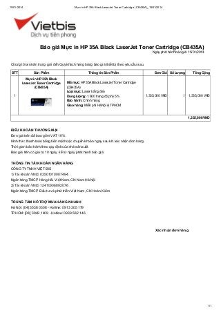 15/01/2014

Mực in HP 35A Black LaserJet Toner Cartridge (CB435A)_15/01/2014

Báo giá Mực in HP 35A Black LaserJet Toner Cartridge (CB435A)
Ngày phát hành báo giá: 15/01/2014

Chúng tôi xin trân trọng gửi đến Quý khách hàng bảng báo giá thiết bị theo yêu cầu sau.
STT

Sản Phẩm
Mực in HP 35A Black
LaserJet Toner Cartridge
(CB435A)

1

Thông tin Sản Phẩm
Mã mực: HP 35A Black LaserJet Toner Cartridge
(CB435A)
Loại mực: Laser trắng đen
Dung lượng: 1.600 trang độ phủ 5%
Bảo hành: Chính hãng
Giao hàng: Miễn phí Hà Nội & TPHCM

Đơn Giá Số Lượng

1,335,000 VND

Tổng Cộng

1

1,335,000 VND

1,335,000 VND

ĐIỀU KHOẢN THƯƠNG MẠI
Đơn giá trên đã bao gồm VAT 10%.
Hình thức thanh toán bằng tiền mặt hoặc chuyển khoản ngay sau khi xác nhận đơn hàng.
Thời gian bảo hành theo quy định của nhà sản xuất.
Báo giá trên có giá trị 10 ngày, kể từ ngày phát hành báo giá.
THÔNG TIN TÀI KHOẢN NGÂN HÀNG
CÔNG TY TNHH VIỆT BIS
1) Tài khoản VND: 03501010007494
Ngân hàng TMCP Hàng Hải Việt Nam, CN Nam Hà Nội
2) Tài khoản VND: 12410006892076
Ngân hàng TMCP Đầu tư và phát triển Việt Nam, CN Hoàn Kiếm
TRUNG TÂM HỖ TRỢ MUA HÀNG NHANH
Hà Nội: [04] 3538 0308 - Hotline: 0913 305 179
TPHCM: [08] 3949 1409 - Hotline: 0939 582 146

Xác nhận đơn hàng

1/1

 