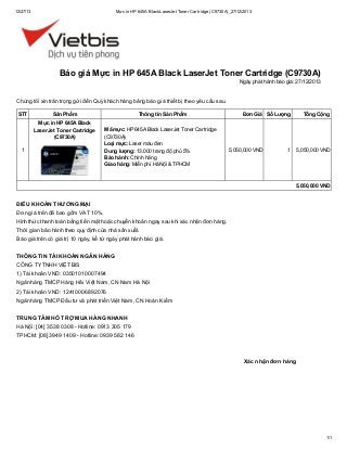12/27/13

Mực in HP 645A Black LaserJet Toner Cartridge (C9730A)_27/12/2013

Báo giá Mực in HP 645A Black LaserJet Toner Cartridge (C9730A)
Ngày phát hành báo giá: 27/12/2013

Chúng tôi xin trân trọng gửi đến Quý khách hàng bảng báo giá thiết bị theo yêu cầu sau.
STT

Sản Phẩm
Mực in HP 645A Black
LaserJet Toner Cartridge
(C9730A)

1

Thông tin Sản Phẩm
Mã mực: HP 645A Black LaserJet Toner Cartridge
(C9730A)
Loại mực: Laser màu đen
Dung lượng: 13.000 trang độ phủ 5%
Bảo hành: Chính hãng
Giao hàng: Miễn phí Hà Nội & TPHCM

Đơn Giá Số Lượng

5,050,000 VND

Tổng Cộng

1

5,050,000 VND

5,050,000 VND

ĐIỀU KHOẢN THƯƠNG MẠI
Đơn giá trên đã bao gồm VAT 10%.
Hình thức thanh toán bằng tiền mặt hoặc chuyển khoản ngay sau khi xác nhận đơn hàng.
Thời gian bảo hành theo quy định của nhà sản xuất.
Báo giá trên có giá trị 10 ngày, kể từ ngày phát hành báo giá.
THÔNG TIN TÀI KHOẢN NGÂN HÀNG
CÔNG TY TNHH VIỆT BIS
1) Tài khoản VND: 03501010007494
Ngân hàng TMCP Hàng Hải Việt Nam, CN Nam Hà Nội
2) Tài khoản VND: 12410006892076
Ngân hàng TMCP Đầu tư và phát triển Việt Nam, CN Hoàn Kiếm
TRUNG TÂM HỖ TRỢ MUA HÀNG NHANH
Hà Nội: [04] 3538 0308 - Hotline: 0913 305 179
TPHCM: [08] 3949 1409 - Hotline: 0939 582 146

Xác nhận đơn hàng

1/1

 