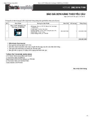 Ngày 21 tháng 1 năm 2014

Mực in HP 703 Black Ink Cartridge (CD887AA)_21/01/2014

BÁO GIÁ ĐƠN HÀNG THEO YÊU CẦU
Ngày phát hành báo giá: 21/01/2014

Chúng tôi xin trân trọng gửi đến Quý khách hàng bảng báo giá thiết bị theo yêu cầu sau.
STT

Sản Phẩm
Mực in HP 703 Black Ink
Cartridge (CD887AA)

1

Thông tin Sản Phẩm
Mã mực: Mực in HP 703 Black Ink Cartridge
(CD887AA)
Loại mực: In phun màu đen
Dung lượng: 12,5ml, 600 trang độ phủ 5%
Bảo hành: Chính hãng
Giao hàng: Miễn phí TPHCM

Đơn Giá

Số Lượng

Tổng Cộng

202,000 VND

1

202,000 VND

202,000 VND

Điều khoản thương mại.
Đơn giá trên đã bao gồm VAT 10%.
Hình thức thanh toán tiền mặt, hoặc chuyển khoản ngay sau khi xác nhận đơn hàng.
Thời gian bảo hành theo quy định của nhà sản xuất.
Báo giá trên có giá trị 10 ngày, kể từ ngày phát hành báo giá.
THÔNG TIN TÀI KHOẢN NGÂN HÀNG
CTY TNHH TM DV NGUYỄN HỢP PHÁT
1) Tài khoản VND: 81956519
Ngân hàng ACB CN Phan Đăng Lưu TPHCM
2) Tài khoản VND: 0071005627365
Vietcombank CN TPHCM

Xác nhận đơn hàng

1/1

 