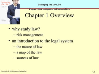 1.1Copyright © 2011 Pearson Canada Inc.
Managing The Law, 3/eManaging The Law, 3/e
Chapter 1. Risk Management and Sources of LawChapter 1. Risk Management and Sources of Law
Chapter 1 Overview
• why study law?
– risk management
• an introduction to the legal system
– the nature of law
– a map of the law
– sources of law
 