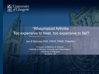 “Rheumatoid Arthritis
Too expensive to treat, too expensive to fail?
Iain B McInnes PhD, FRCP, FRSE, FMedSci
Professor of Medicine & Director,
Institute of Infection, Immunity and Inflammation,
University of Glasgow
Scotland, UK
 