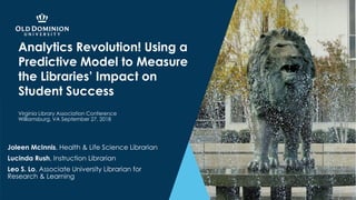Analytics Revolution! Using a
Predictive Model to Measure
the Libraries’ Impact on
Student Success
Joleen McInnis, Health & Life Science Librarian
Lucinda Rush, Instruction Librarian
Leo S. Lo, Associate University Librarian for
Research & Learning
Virginia Library Association Conference
Williamsburg, VA September 27, 2018
 