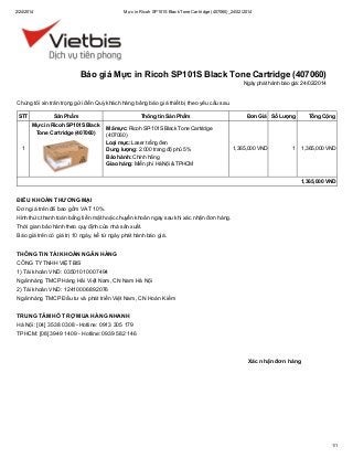 2/24/2014

Mực in Ricoh SP101S Black Tone Cartridge (407060)_24/02/2014

Báo giá Mực in Ricoh SP101S Black Tone Cartridge (407060)
Ngày phát hành báo giá: 24/02/2014

Chúng tôi xin trân trọng gửi đến Quý khách hàng bảng báo giá thiết bị theo yêu cầu sau.
STT

Sản Phẩm
Mực in Ricoh SP101S Black
Tone Cartridge (407060)

1

Thông tin Sản Phẩm
Mã mực: Ricoh SP-101S Black Tone Cartridge
(407060)
Loại mực: Laser trắng đen
Dung lượng: 2.000 trang độ phủ 5%
Bảo hành: Chính hãng
Giao hàng: Miễn phí Hà Nội & TPHCM

Đơn Giá Số Lượng

1,365,000 VND

Tổng Cộng

1

1,365,000 VND

1,365,000 VND

ĐIỀU KHOẢN THƯƠNG MẠI
Đơn giá trên đã bao gồm VAT 10%.
Hình thức thanh toán bằng tiền mặt hoặc chuyển khoản ngay sau khi xác nhận đơn hàng.
Thời gian bảo hành theo quy định của nhà sản xuất.
Báo giá trên có giá trị 10 ngày, kể từ ngày phát hành báo giá.
THÔNG TIN TÀI KHOẢN NGÂN HÀNG
CÔNG TY TNHH VIỆT BIS
1) Tài khoản VND: 03501010007494
Ngân hàng TMCP Hàng Hải Việt Nam, CN Nam Hà Nội
2) Tài khoản VND: 12410006892076
Ngân hàng TMCP Đầu tư và phát triển Việt Nam, CN Hoàn Kiếm
TRUNG TÂM HỖ TRỢ MUA HÀNG NHANH
Hà Nội: [04] 3538 0308 - Hotline: 0913 305 179
TPHCM: [08] 3949 1409 - Hotline: 0939 582 146

Xác nhận đơn hàng

1/1

 