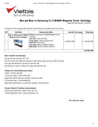 1/13/2014

Mực in Samsung CLT-M409S Magenta Toner Cartridge_13/01/2014

Báo giá Mực in Samsung CLT-M409S Magenta Toner Cartridge
Ngày phát hành báo giá: 13/01/2014

Chúng tôi xin trân trọng gửi đến Quý khách hàng bảng báo giá thiết bị theo yêu cầu sau.
STT

Sản Phẩm
Mực in Samsung CLT-M409S
Magenta Toner Cartridge

1

Thông tin Sản Phẩm
Mã mực: Samsung CLT-M409S Magenta Toner
Cartridge
Loại mực: Laser màu hồng
Dung lượng: 1.000 trang độ phủ 5%
Bảo hành: Chính hãng
Giao hàng: Miễn phí Hà Nội & TPHCM
Máy dùng: CLP315, CLP310, CLX3170

Đơn Giá Số Lượng

1,150,000 VND

Tổng Cộng

1

1,150,000 VND

1,150,000 VND

ĐIỀU KHOẢN THƯƠNG MẠI
Đơn giá trên đã bao gồm VAT 10%.
Hình thức thanh toán bằng tiền mặt hoặc chuyển khoản ngay sau khi xác nhận đơn hàng.
Thời gian bảo hành theo quy định của nhà sản xuất.
Báo giá trên có giá trị 10 ngày, kể từ ngày phát hành báo giá.
THÔNG TIN TÀI KHOẢN NGÂN HÀNG
CÔNG TY TNHH VIỆT BIS
1) Tài khoản VND: 03501010007494
Ngân hàng TMCP Hàng Hải Việt Nam, CN Nam Hà Nội
2) Tài khoản VND: 12410006892076
Ngân hàng TMCP Đầu tư và phát triển Việt Nam, CN Hoàn Kiếm
TRUNG TÂM HỖ TRỢ MUA HÀNG NHANH
Hà Nội: [04] 3538 0308 - Hotline: 0913 305 179
TPHCM: [08] 3949 1409 - Hotline: 0939 582 146

Xác nhận đơn hàng

1/1

 