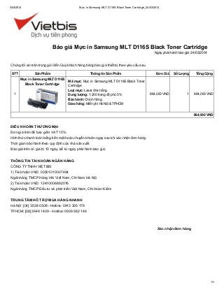 3/24/2014 Mực in Samsung MLT D116S BlackToner Cartridge_24/03/2014
1/1
Xác nhận đơn hàng
Chúng tôi xin trân trọng gửi đến Quý khách hàng bảng báo giá thiết bị theo yêu cầu sau.
STT Sản Phẩm Thông tin Sản Phẩm Đơn Giá Số Lượng Tổng Cộng
1
Mực in Samsung MLT D116S
Black Toner Cartridge
Mã mực: Mực in Samsung MLT D116S Black Toner
Cartridge
Loại mực: Laser đne trắng
Dung lượng: 1.200 trang độ phủ 5%
Bảo hành: Chính hãng
Giao hàng: Miễn phí Hà Nội & TPHCM
864,000 VND 1 864,000 VND
864,000 VND
ĐIỀU KHOẢN THƯƠNG MẠI
Đơn giá trên đã bao gồm VAT 10%.
Hình thức thanh toán bằng tiền mặt hoặc chuyển khoản ngay sau khi xác nhận đơn hàng.
Thời gian bảo hành theo quy định của nhà sản xuất.
Báo giá trên có giá trị 10 ngày, kể từ ngày phát hành báo giá.
THÔNG TIN TÀI KHOẢN NGÂN HÀNG
CÔNG TYTNHH VIỆT BIS
1) Tài khoản VND: 03501010007494
Ngân hàng TMCP Hàng Hải Việt Nam, CN Nam Hà Nội
2) Tài khoản VND: 12410006892076
Ngân hàng TMCP Đầu tư và phát triển Việt Nam, CN Hoàn Kiếm
TRUNG TÂM HỖ TRỢ MUA HÀNG NHANH
Hà Nội: [04] 3538 0308 - Hotline: 0913 305 179
TPHCM: [08] 3949 1409 - Hotline: 0939 582 146
Báo giá Mực in Samsung MLT D116S Black Toner Cartridge
Ngày phát hành báo giá: 24/03/2014
 
