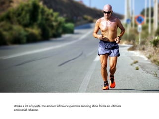 Unlike a lot of sports, the amount of hours spent in a running shoe forms an intimate
emotional reliance.
 