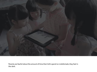 Parents are fearful about the amount of time their kid’s spend on mobile/web, they feel in
the dark.
 