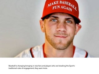 Baseball is changing bringing in new fans and players who are breaking the Sport’s
traditional rules of engagement, they want more.
 