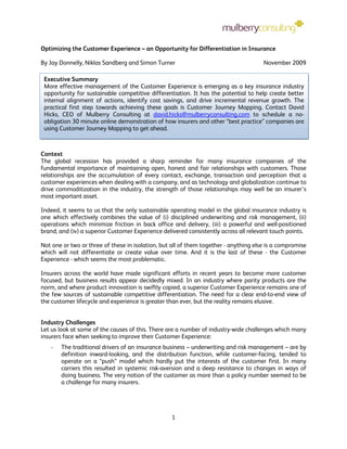 Optimizing the Customer Experience – an Opportunity for Differentiation in Insurance

By Jay Donnelly, Niklas Sandberg and Simon Turner                                     November 2009

 Executive Summary
 More effective management of the Customer Experience is emerging as a key insurance industry
 opportunity for sustainable competitive differentiation. It has the potential to help create better
 internal alignment of actions, identify cost savings, and drive incremental revenue growth. The
 practical first step towards achieving these goals is Customer Journey Mapping. Contact David
 Hicks, CEO of Mulberry Consulting at david.hicks@mulberryconsulting.com to schedule a no-
 obligation 30 minute online demonstration of how insurers and other “best practice” companies are
 using Customer Journey Mapping to get ahead.



Context
The global recession has provided a sharp reminder for many insurance companies of the
fundamental importance of maintaining open, honest and fair relationships with customers. Those
relationships are the accumulation of every contact, exchange, transaction and perception that a
customer experiences when dealing with a company, and as technology and globalization continue to
drive commoditization in the industry, the strength of those relationships may well be an insurer’s
most important asset.

Indeed, it seems to us that the only sustainable operating model in the global insurance industry is
one which effectively combines the value of (i) disciplined underwriting and risk management, (ii)
operations which minimize friction in back office and delivery, (iii) a powerful and well-positioned
brand, and (iv) a superior Customer Experience delivered consistently across all relevant touch points.

Not one or two or three of these in isolation, but all of them together - anything else is a compromise
which will not differentiate or create value over time. And it is the last of these - the Customer
Experience - which seems the most problematic.

Insurers across the world have made significant efforts in recent years to become more customer
focused, but business results appear decidedly mixed. In an industry where parity products are the
norm, and where product innovation is swiftly copied, a superior Customer Experience remains one of
the few sources of sustainable competitive differentiation. The need for a clear end-to-end view of
the customer lifecycle and experience is greater than ever, but the reality remains elusive.


Industry Challenges
Let us look at some of the causes of this. There are a number of industry-wide challenges which many
insurers face when seeking to improve their Customer Experience:
   -   The traditional drivers of an insurance business – underwriting and risk management – are by
       definition inward-looking, and the distribution function, while customer-facing, tended to
       operate on a “push” model which hardly put the interests of the customer first. In many
       carriers this resulted in systemic risk-aversion and a deep resistance to changes in ways of
       doing business. The very notion of the customer as more than a policy number seemed to be
       a challenge for many insurers.




                                                  1
 