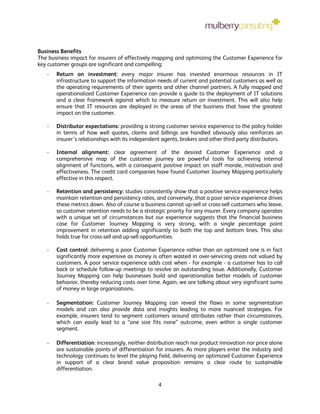 Business Benefits
The business impact for insurers of effectively mapping and optimizing the Customer Experience for
key customer groups are significant and compelling:
   -   Return on investment: every major insurer has invested enormous resources in IT
       infrastructure to support the information needs of current and potential customers as well as
       the operating requirements of their agents and other channel partners. A fully mapped and
       operationalized Customer Experience can provide a guide to the deployment of IT solutions
       and a clear framework against which to measure return on investment. This will also help
       ensure that IT resources are deployed in the areas of the business that have the greatest
       impact on the customer.

   -   Distributor expectations: providing a strong customer service experience to the policy holder
       in terms of how well quotes, claims and billings are handled obviously also reinforces an
       insurer’s relationships with its independent agents, brokers and other third party distributors.

   -   Internal alignment: clear agreement of the desired Customer Experience and a
       comprehensive map of the customer journey are powerful tools for achieving internal
       alignment of functions, with a consequent positive impact on staff morale, motivation and
       effectiveness. The credit card companies have found Customer Journey Mapping particularly
       effective in this respect.

   -   Retention and persistency: studies consistently show that a positive service experience helps
       maintain retention and persistency rates, and conversely, that a poor service experience drives
       these metrics down. Also of course a business cannot up-sell or cross-sell customers who leave,
       so customer retention needs to be a strategic priority for any insurer. Every company operates
       with a unique set of circumstances but our experience suggests that the financial business
       case for Customer Journey Mapping is very strong, with a single percentage point
       improvement in retention adding significantly to both the top and bottom lines. This also
       holds true for cross-sell and up-sell opportunities.

   -   Cost control: delivering a poor Customer Experience rather than an optimized one is in fact
       significantly more expensive as money is often wasted in over-servicing areas not valued by
       customers. A poor service experience adds cost when - for example - a customer has to call
       back or schedule follow-up meetings to resolve an outstanding issue. Additionally, Customer
       Journey Mapping can help businesses build and operationalize better models of customer
       behavior, thereby reducing costs over time. Again, we are talking about very significant sums
       of money in large organizations.

   -   Segmentation: Customer Journey Mapping can reveal the flaws in some segmentation
       models and can also provide data and insights leading to more nuanced strategies. For
       example, insurers tend to segment customers around attributes rather than circumstances,
       which can easily lead to a “one size fits none” outcome, even within a single customer
       segment.

   -   Differentiation: increasingly, neither distribution reach nor product innovation nor price alone
       are sustainable points of differentiation for insurers. As more players enter the industry and
       technology continues to level the playing field, delivering an optimized Customer Experience
       in support of a clear brand value proposition remains a clear route to sustainable
       differentiation.

                                                  4
 