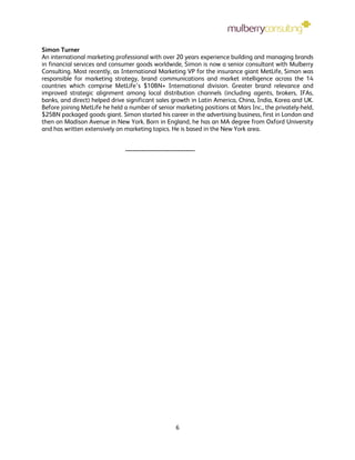 Simon Turner
An international marketing professional with over 20 years experience building and managing brands
in financial services and consumer goods worldwide, Simon is now a senior consultant with Mulberry
Consulting. Most recently, as International Marketing VP for the insurance giant MetLife, Simon was
responsible for marketing strategy, brand communications and market intelligence across the 14
countries which comprise MetLife’s $10BN+ International division. Greater brand relevance and
improved strategic alignment among local distribution channels (including agents, brokers, IFAs,
banks, and direct) helped drive significant sales growth in Latin America, China, India, Korea and UK.
Before joining MetLife he held a number of senior marketing positions at Mars Inc., the privately-held,
$25BN packaged goods giant. Simon started his career in the advertising business, first in London and
then on Madison Avenue in New York. Born in England, he has an MA degree from Oxford University
and has written extensively on marketing topics. He is based in the New York area.


                               --------------------------------------




                                                          6
 