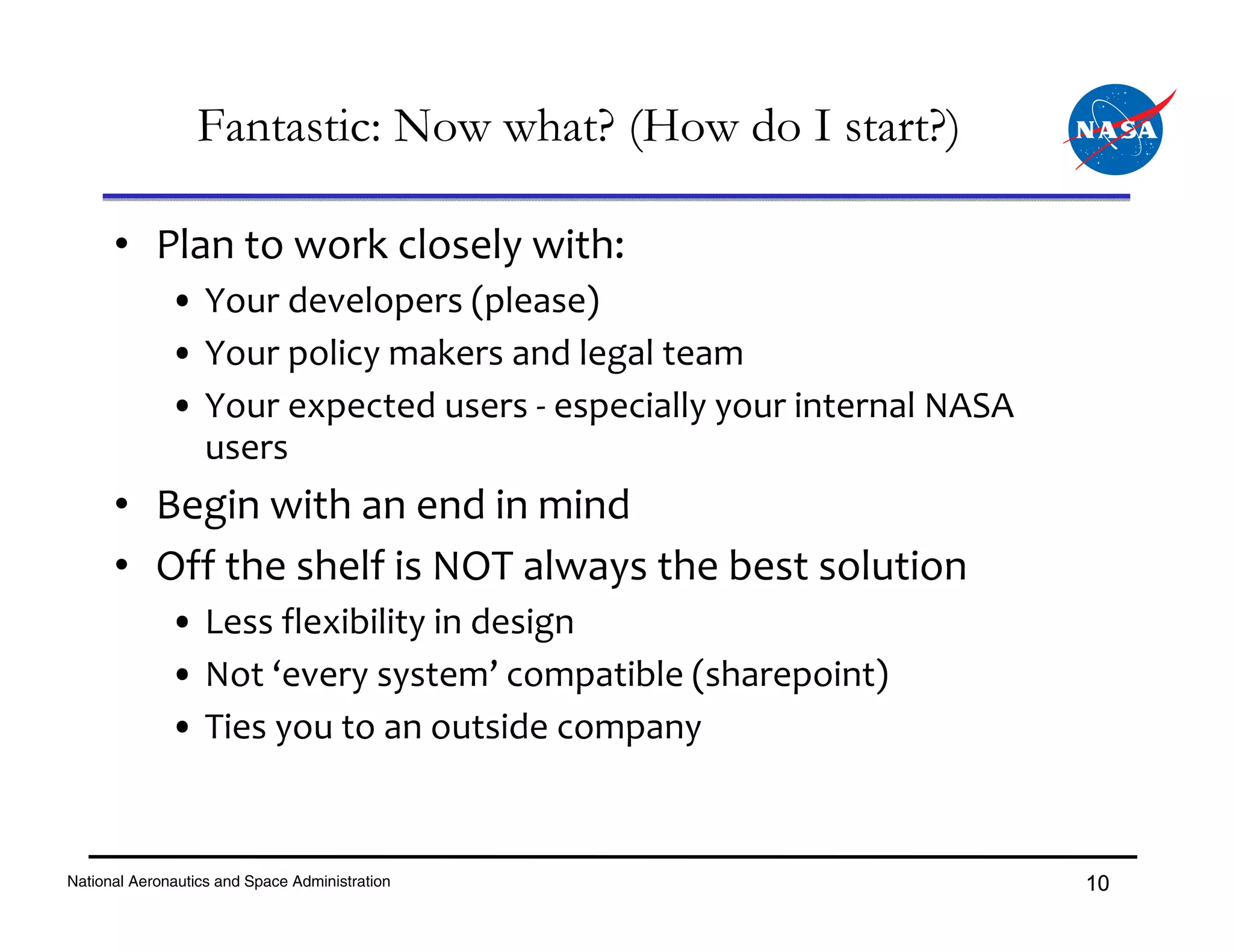 Fantastic: Now what? (How do I start?)

      • Plan to work closely with:
              • Your developers (please)
              • Your policy makers and legal team
              • Your expected users ‐ especially your internal NASA 
                users
      • Begin with an end in mind
      • Off the shelf is NOT always the best solution
              • Less flexibility in design
              • Not ‘every system’ compatible (sharepoint)
              • Ties you to an outside company


National Aeronautics and Space Administration                          10
 