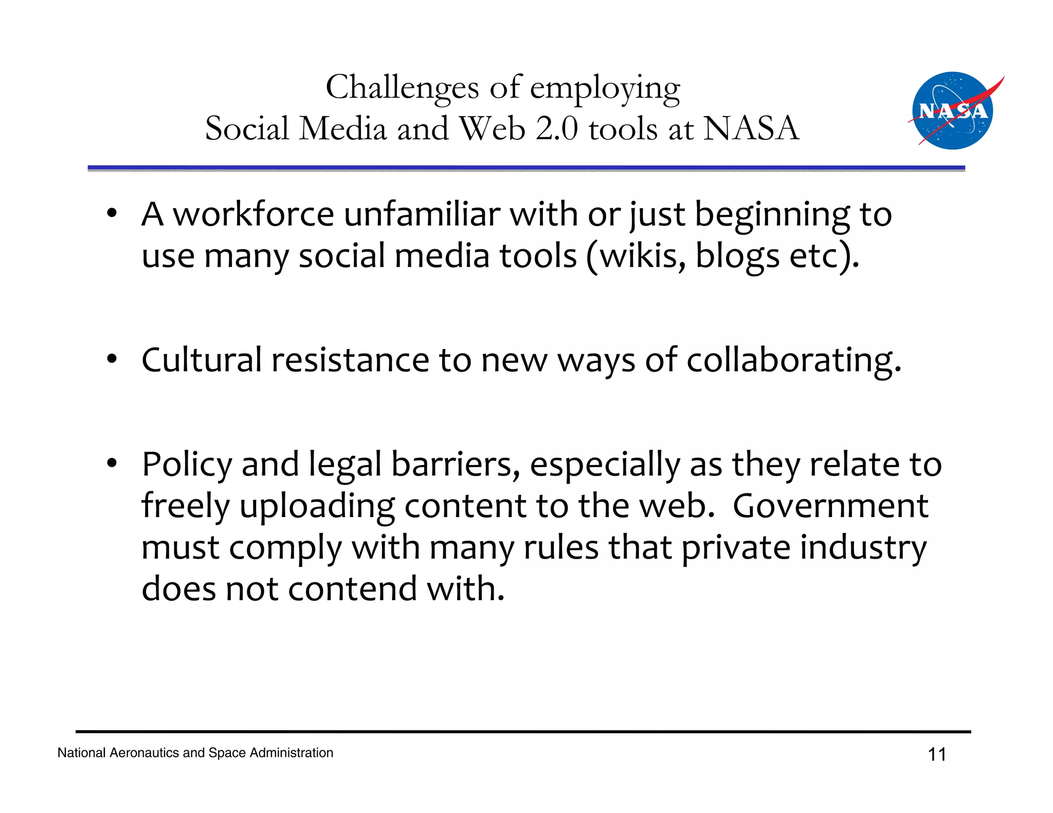 Challenges of employing
                        Social Media and Web 2.0 tools at NASA

       • A workforce unfamiliar with or just beginning to 
         use many social media tools (wikis, blogs etc).

       • Cultural resistance to new ways of collaborating.

       • Policy and legal barriers, especially as they relate to 
         freely uploading content to the web.  Government 
         must comply with many rules that private industry 
         does not contend with.



National Aeronautics and Space Administration                    11
 