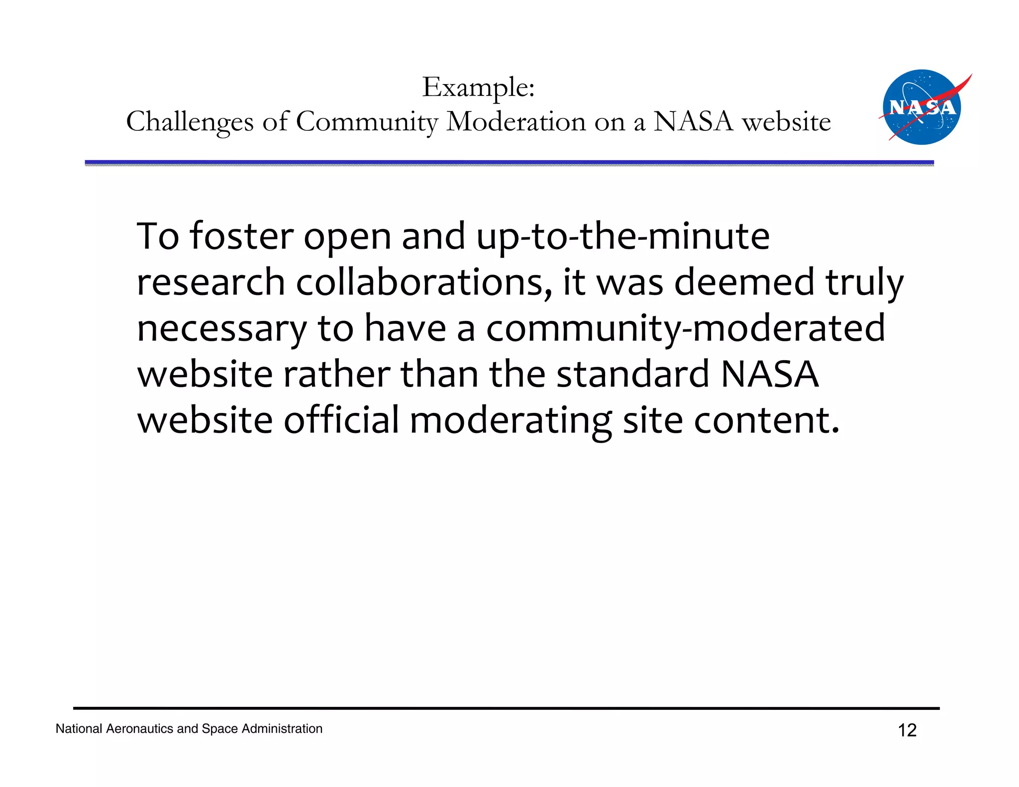 Example:
           Challenges of Community Moderation on a NASA website


             To foster open and up‐to‐the‐minute 
             research collaborations, it was deemed truly 
             necessary to have a community‐moderated 
             website rather than the standard NASA 
             website official moderating site content.




National Aeronautics and Space Administration                     12
 