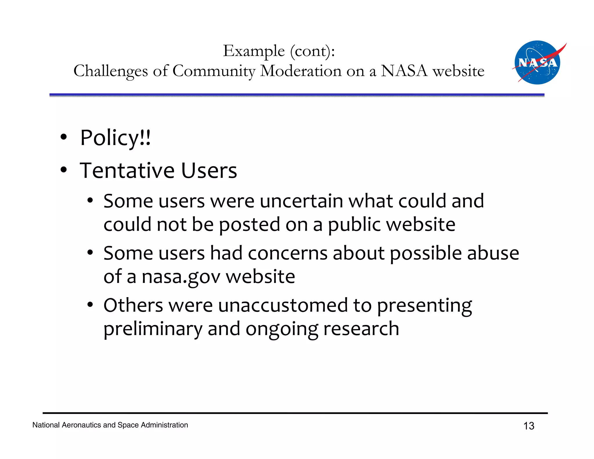 Example (cont):
           Challenges of Community Moderation on a NASA website


       • Policy!!
       • Tentative Users
               • Some users were uncertain what could and 
                 could not be posted on a public website
               • Some users had concerns about possible abuse 
                 of a nasa.gov website
               • Others were unaccustomed to presenting 
                 preliminary and ongoing research



National Aeronautics and Space Administration                     13
 
